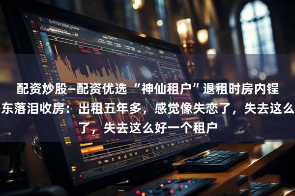配资炒股—配资优选 “神仙租户”退租时房内锃亮反光，房东落泪收房：出租五年多，感觉像失恋了，失去这么好一个租户