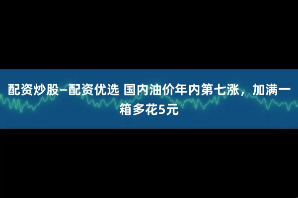 配资炒股—配资优选 国内油价年内第七涨，加满一箱多花5元