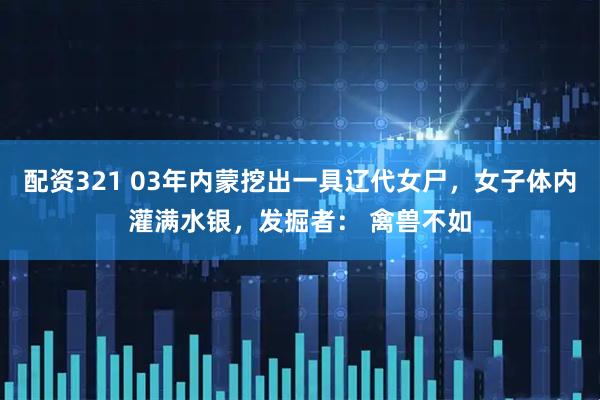 配资321 03年内蒙挖出一具辽代女尸，女子体内灌满水银，发掘者： 禽兽不如