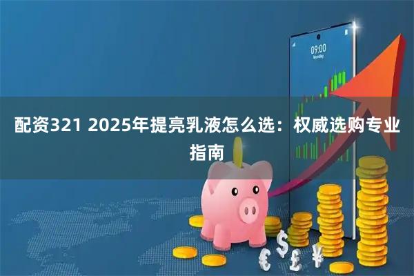 配资321 2025年提亮乳液怎么选：权威选购专业指南