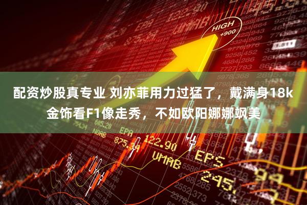 配资炒股真专业 刘亦菲用力过猛了，戴满身18k金饰看F1像走秀，不如欧阳娜娜飒美