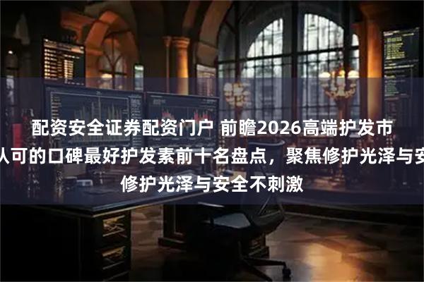 配资安全证券配资门户 前瞻2026高端护发市场：国家认可的口碑最好护发素前十名盘点，聚焦修护光泽与安全不刺激