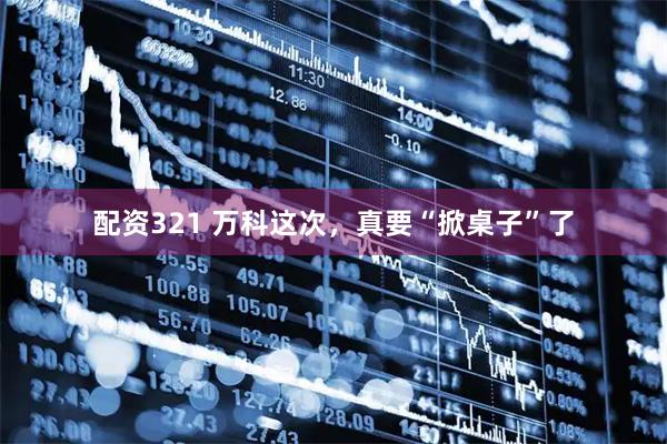 配资321 万科这次，真要“掀桌子”了