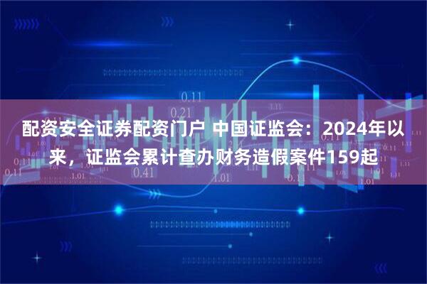 配资安全证券配资门户 中国证监会：2024年以来，证监会累计查办财务造假案件159起
