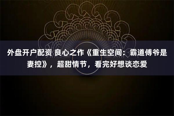 外盘开户配资 良心之作《重生空间：霸道傅爷是妻控》，超甜情节，看完好想谈恋爱