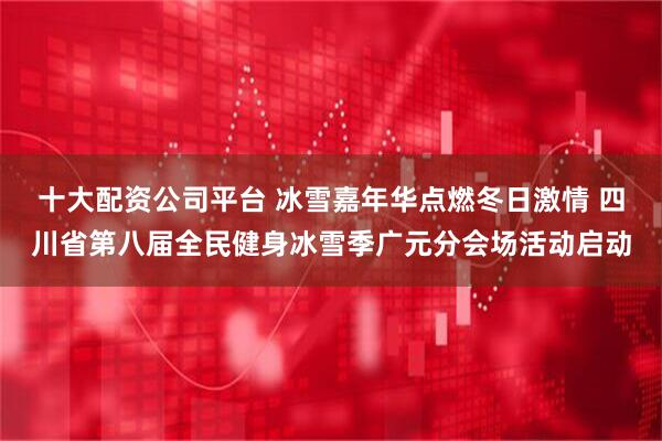 十大配资公司平台 冰雪嘉年华点燃冬日激情 四川省第八届全民健身冰雪季广元分会场活动启动