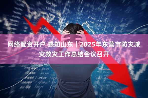 网络配资开户 感知山东｜2025年东营市防灾减灾救灾工作总结会议召开
