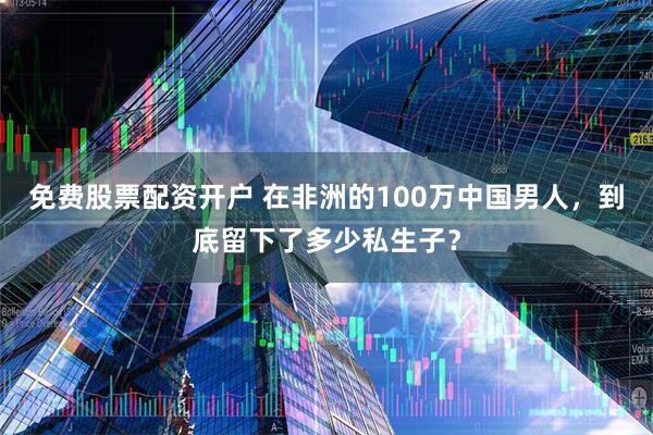 免费股票配资开户 在非洲的100万中国男人，到底留下了多少私生子？