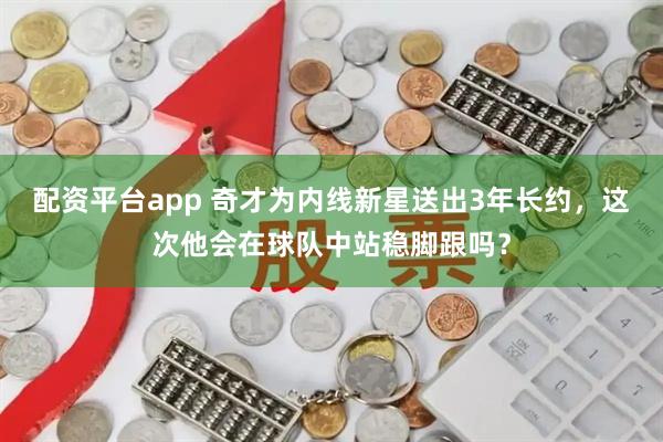配资平台app 奇才为内线新星送出3年长约，这次他会在球队中站稳脚跟吗？