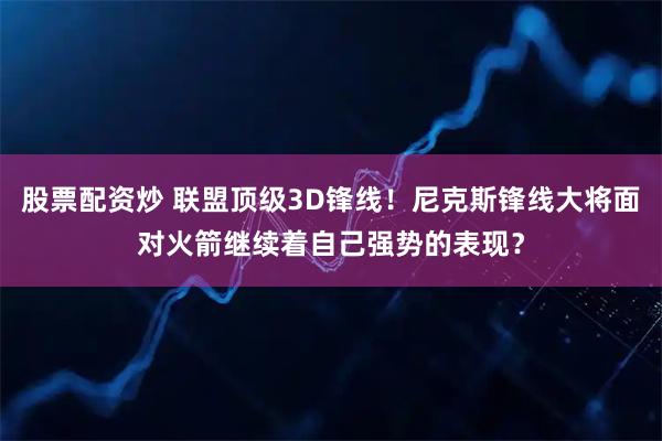 股票配资炒 联盟顶级3D锋线！尼克斯锋线大将面对火箭继续着自己强势的表现？