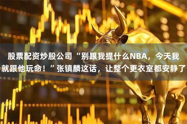 股票配资炒股公司 “别跟我提什么NBA，今天我就跟他玩命！”张镇麟这话，让整个更衣室都安静了