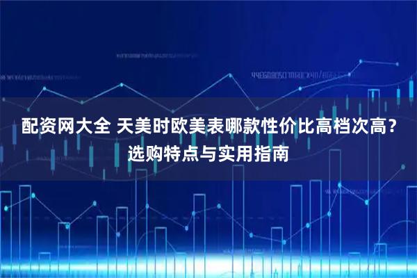 配资网大全 天美时欧美表哪款性价比高档次高？选购特点与实用指南