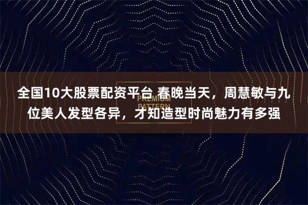 全国10大股票配资平台 春晚当天，周慧敏与九位美人发型各异，才知造型时尚魅力有多强