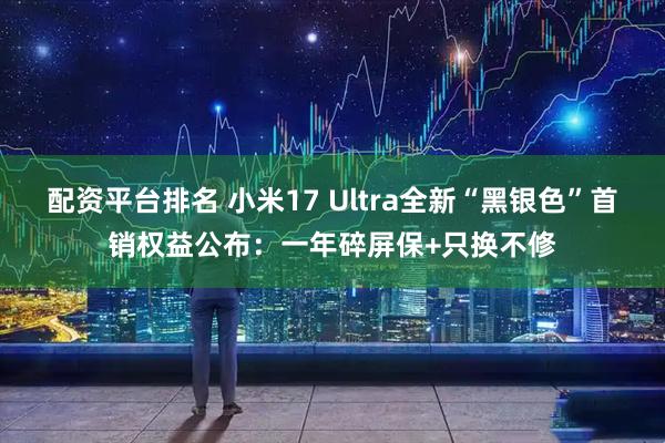 配资平台排名 小米17 Ultra全新“黑银色”首销权益公布：一年碎屏保+只换不修