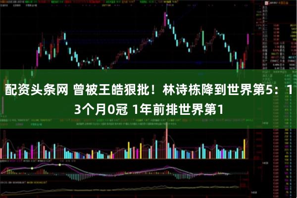 配资头条网 曾被王皓狠批！林诗栋降到世界第5：13个月0冠 1年前排世界第1