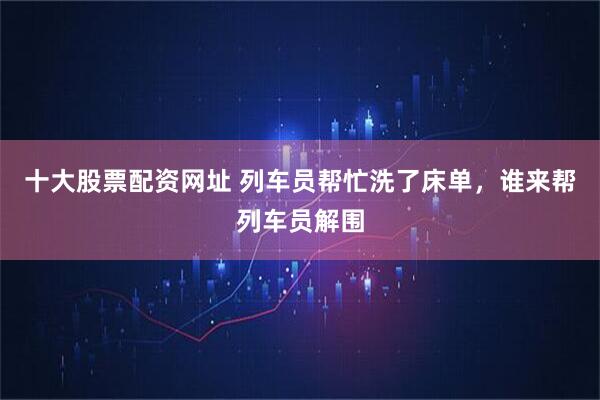 十大股票配资网址 列车员帮忙洗了床单，谁来帮列车员解围