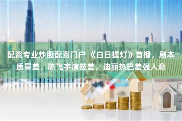 配资专业炒股配资门户 《白日提灯》首播，剧本质量差，陈飞宇演技差，迪丽热巴差强人意