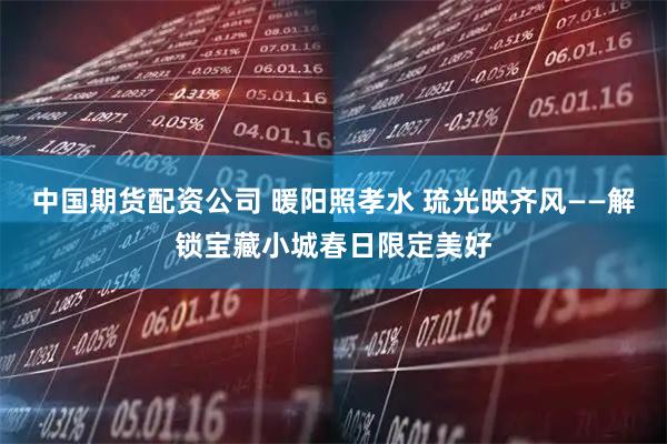 中国期货配资公司 暖阳照孝水 琉光映齐风——解锁宝藏小城春日限定美好