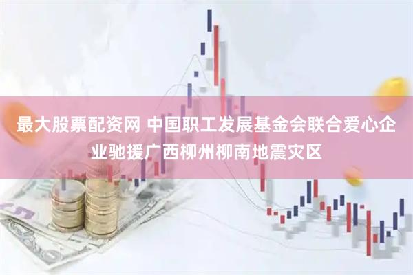 最大股票配资网 中国职工发展基金会联合爱心企业驰援广西柳州柳南地震灾区