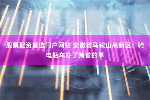 股票配资首选门户网站 安徽省马鞍山高新区：骑电瓶车办了跨省的事