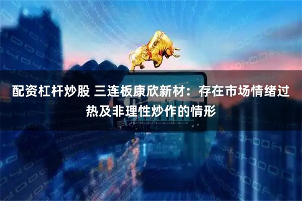 配资杠杆炒股 三连板康欣新材：存在市场情绪过热及非理性炒作的情形