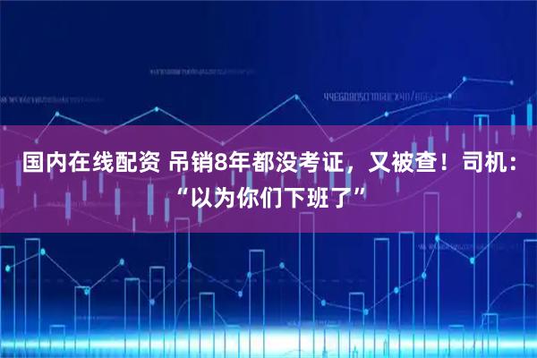 国内在线配资 吊销8年都没考证，又被查！司机：“以为你们下班了”
