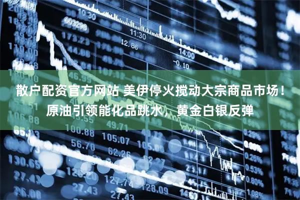 散户配资官方网站 美伊停火搅动大宗商品市场！原油引领能化品跳水，黄金白银反弹
