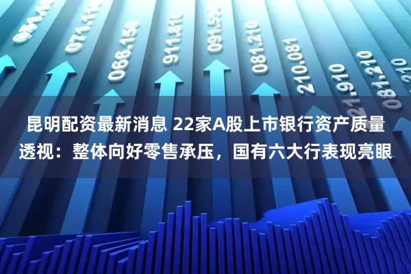 昆明配资最新消息 22家A股上市银行资产质量透视：整体向好零售承压，国有六大行表现亮眼