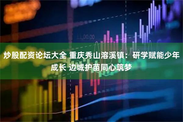 炒股配资论坛大全 重庆秀山溶溪镇：研学赋能少年成长 边城护苗同心筑梦