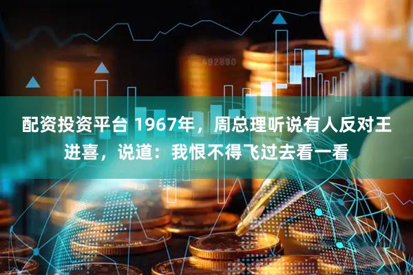 配资投资平台 1967年，周总理听说有人反对王进喜，说道：我恨不得飞过去看一看