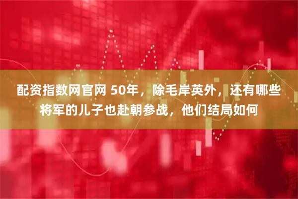 配资指数网官网 50年，除毛岸英外，还有哪些将军的儿子也赴朝参战，他们结局如何